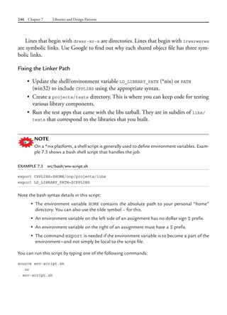 246 Chapter 7 Libraries and Design Patterns
Lines that begin with drwxr-xr-x are directories. Lines that begin with lrwxrwxrwx
are symbolic links. Use Google to find out why each shared object file has three sym-
bolic links.
Fixing the Linker Path
• Update the shell/environment variable LD_LIBRARY_PATH (*nix) or PATH
(win32) to include CPPLIBS using the appropriate syntax.
• Create a projects/tests directory. This is where you can keep code for testing
various library components.
• Run the test apps that came with the libs tarball. They are in subdirs of libs/
tests that correspond to the libraries that you built.
NOTE
On a *nix platform, a shell script is generally used to define environment variables. Exam-
ple 7.3 shows a bash shell script that handles the job.
EXAMPLE 7.3 src/bash/env-script.sh
export CPPLIBS=$HOME/oop/projects/libs
export LD_LIBRARY_PATH=$CPPLIBS
Note the bash syntax details in this script:
• The environment variable HOME contains the absolute path to your personal “home”
directory. You can also use the tilde symbol ~ for this.
• An environment variable on the left side of an assignment has no dollar sign $ prefix.
• An environment variable on the right of an assignment must have a $ prefix.
• The command export is needed if the environment variable is to become a part of the
environment—and not simply be local to the script file.
You can run this script by typing one of the following commands:
source env-script.sh
or
. env-script.sh
 