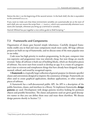 7.3 Frameworks and Components 247
Notice the dot (.) at the beginning of the second version. In the bash shell, the dot is equivalent
to the command source.
If you want to make sure that these environment variables are automatically set at the start of
each shell, you can source the script from ~/.bashrc, which runs automatically whenever bash
starts (for example, whenever you bring up a terminal or console).
Hamish Whittal has put together a nice online guide to Shell Scripting.14
7.3 Frameworks and Components
Organization of classes goes beyond simple inheritance. Carefully designed frame-
works enable you to find and reuse components much more easily. All large software
projects are built on top of frameworks, and we discuss some of the more popular ones
in use today.
Code reuse has high priority in modern programming. In the past, computer time
was expensive and programmer time was relatively cheap, but now things are exactly
reversed. Today all software is built out of building blocks, which are themselves pieces
of software. You never start from scratch to develop an app. It is a waste of a program-
mer’s time to reinvent and reimplement things that have already been designed, imple-
mented, refined, and tested by recognized experts.
A framework is a (typically large) collection of general-purpose (or domain-specific)
classes and conventions designed to improve the consistency of design. Frameworks are
often used to create graphical applications, database applications, or other complex
pieces of software.
A framework has a well-documented public API. An API is a description of the
public functions, classes, and interfaces in a library. To implement frameworks, design
patterns are used. Development with design patterns involves looking for pertinent
objects and possible hierarchies. The classes and patterns used are given good descrip-
tive names so that you can define them once and reuse them elsewhere. We discuss
design patterns shortly in Section 7.3.
14
http://www.cc.puv.fi/~jd/course/Linux/Shell_Scripting/index.html
 