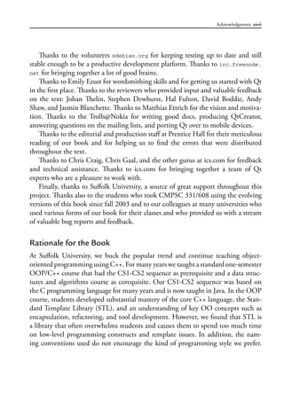 Acknowledgments xxvii
Thanks to the volunteers @debian.org for keeping testing up to date and still
stable enough to be a productive development platform. Thanks to irc.freenode.
net for bringing together a lot of good brains.
Thanks to Emily Ezust for wordsmithing skills and for getting us started with Qt
in the first place. Thanks to the reviewers who provided input and valuable feedback
on the text: Johan Thelin, Stephen Dewhurst, Hal Fulton, David Boddie, Andy
Shaw, and Jasmin Blanchette. Thanks to Matthias Ettrich for the vision and motiva-
tion. Thanks to the Trolls@Nokia for writing good docs, producing QtCreator,
answering questions on the mailing lists, and porting Qt over to mobile devices.
Thanks to the editorial and production staff at Prentice Hall for their meticulous
reading of our book and for helping us to find the errors that were distributed
throughout the text.
Thanks to Chris Craig, Chris Gaal, and the other gurus at ics.com for feedback
and technical assistance. Thanks to ics.com for bringing together a team of Qt
experts who are a pleasure to work with.
Finally, thanks to Suffolk University, a source of great support throughout this
project. Thanks also to the students who took CMPSC 331/608 using the evolving
versions of this book since fall 2003 and to our colleagues at many universities who
used various forms of our book for their classes and who provided us with a stream
of valuable bug reports and feedback.
Rationale for the Book
At Suffolk University, we buck the popular trend and continue teaching object-
oriented programming using C++. For many years we taught a standard one-semester
OOP/C++ course that had the CS1-CS2 sequence as prerequisite and a data struc-
tures and algorithms course as corequisite. Our CS1-CS2 sequence was based on
the C programming language for many years and is now taught in Java. In the OOP
course, students developed substantial mastery of the core C++ language, the Stan-
dard Template Library (STL), and an understanding of key OO concepts such as
encapsulation, refactoring, and tool development. However, we found that STL is
a library that often overwhelms students and causes them to spend too much time
on low-level programming constructs and template issues. In addition, the nam-
ing conventions used do not encourage the kind of programming style we prefer.
 