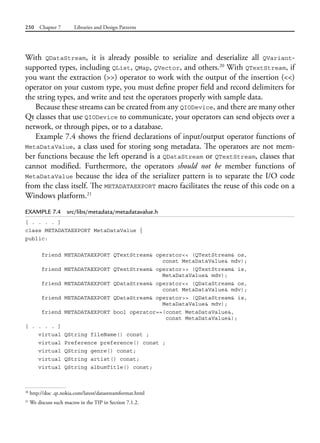 250 Chapter 7 Libraries and Design Patterns
With QDataStream, it is already possible to serialize and deserialize all QVariant-
supported types, including QList, QMap, QVector, and others.20
With QTextStream, if
you want the extraction (>>) operator to work with the output of the insertion (<<)
operator on your custom type, you must define proper field and record delimiters for
the string types, and write and test the operators properly with sample data.
Because these streams can be created from any QIODevice, and there are many other
Qt classes that use QIODevice to communicate, your operators can send objects over a
network, or through pipes, or to a database.
Example 7.4 shows the friend declarations of input/output operator functions of
MetaDataValue, a class used for storing song metadata. The operators are not mem-
ber functions because the left operand is a QDataStream or QTextStream, classes that
cannot  modified. Furthermore, the operators should not be member functions of
MetaDataValue because the idea of the serializer pattern is to separate the I/O code
from the class itself. The METADATAEXPORT macro facilitates the reuse of this code on a
Windows platform.21
EXAMPLE 7.4 src/libs/metadata/metadatavalue.h
[ . . . . ]
class METADATAEXPORT MetaDataValue {
public:
friend METADATAEXPORT QTextStream& operator<< (QTextStream& os,
const MetaDataValue& mdv);
friend METADATAEXPORT QTextStream& operator>> (QTextStream& is,
MetaDataValue& mdv);
friend METADATAEXPORT QDataStream& operator<< (QDataStream& os,
const MetaDataValue& mdv);
friend METADATAEXPORT QDataStream& operator>> (QDataStream& is,
MetaDataValue& mdv);
friend METADATAEXPORT bool operator==(const MetaDataValue&,
const MetaDataValue&);
[ . . . . ]
virtual QString fileName() const ;
virtual Preference preference() const ;
virtual QString genre() const;
virtual QString artist() const;
virtual QString albumTitle() const;
20
http://doc .qt.nokia.com/latest/datastreamformat.html
21
We discuss such macros in the TIP in Section 7.1.2.
 