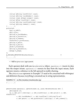 7.4 Design Patterns 251
virtual QString trackTitle() const;
virtual QString trackNumber() const;
virtual const QImage &image() const;
virtual QTime trackTime() const;
virtual QString trackTimeString() const;
virtual QString comment() const;
[ . . . . ]
protected:
bool m_isNull;
QUrl m_Url;
QString m_TrackNumber;
QString m_TrackTitle;
QString m_Comment;
Preference m_Preference;
QString m_Genre;
QString m_Artist;
QTime m_TrackTime;
QString m_AlbumTitle;
QImage m_Image;
};
Q_DECLARE_METATYPE(MetaDataValue); 1
[ . . . . ]
1 Add to QVariant type system.
Each operator deals with one MetaDataValue object. operator<<() inserts its data
into the output stream. operator>>() extracts its data from the input stream. Each
operator returns a reference to the left operand to enable chaining.
The QTextStream operators in Example 7.5 need to be concerned with whitespace
and delimiters because everything is streamed out in string representations.
EXAMPLE 7.5 src/libs/metadata/metadatavalue.cpp
[ . . . . ]
QTextStream& operator<< (QTextStream& os, const MetaDataValue& mdv) {
QStringList sl;
sl << mdv.url().toString() << mdv.trackTitle() << mdv.artist() << mdv.
albumTitle()
<< mdv.trackNumber() << mdv.trackTime().toString("m:ss")
<< mdv.genre() << mdv.preference().toString() << mdv.comment();
 
