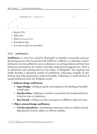 254 Chapter 7 Libraries and Design Patterns
QCOMPARE(mdv, values[i]); 5
}
}
}
[ . . . . ]
1 Read as TSV.
2 Add to list.
3 Write to binaryFile.
4 Read binary data.
5 Is it same as what we read before?
7.4.2 AntiPatterns
AntiPattern is a term first coined by [Koenig95] to describe a commonly used pro-
gramming practice that has proved to be ineffective, inefficient, or otherwise counter-
productive. Several antiPatterns arose as solutions to recurring problems and have been
picked up and passed on by students and other inexperienced programmers. There is
an informative and evolving article on this subject in Wikipedia22
that organizes and
briefly describes a substantial number of antiPatterns. Discussing examples of anti-
Patterns may help programmers avoid such pitfalls. Following is a small selection of
named antiPatterns from the Wikipedia article.
• Software design antiPatterns
• Input kludge—Failing to specify and implement the handling of possibly
invalid input.
• Interface bloat—Making an interface so powerful and complicated that it
is hard to reuse or implement.
• Race hazard—Failing to see the consequence of different orders of events.
• Object-oriented design antiPatterns
• Circular dependency—Introducing unnecessary direct or indirect mutual
dependencies between objects or software modules.
22
http://en.wikipedia.org/wiki/AntiPattern#Programming_antiPatterns
 