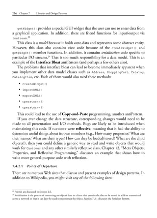 256 Chapter 7 Libraries and Design Patterns
getWidget() provides a special GUI widget that the user can use to enter data from
a graphical application. In addition, there are friend functions for input/output via
iostream.23
This class is a model because it holds onto data and represents some abstract entity.
However, this class also contains view code because of the createWidget() and
getWidget() member functions. In addition, it contains serialization code specific to
particular I/O streams.24
That is too much responsibility for a data model. This is an
example of the Interface Bloat antiPattern (and perhaps a few others also).
The problems that interface bloat can lead to become immediately apparent when
you implement other data model classes such as Address, ShoppingCart, Catalog,
CatalogItem, etc. Each of them would also need these methods:
• createWidget()
• importXML()
• exportXML()
• operator<<()
• operator>>()
This could lead to the use of Copy-and-Paste programming, another antiPattern.
If you ever change the data structure, corresponding changes would need to be
made to all presentation and I/O methods. Bugs are likely to be introduced when
maintaining this code. If Customer were reflective, meaning that it had the ability to
determine useful things about its own members (e.g., How many properties? What are
their names? What are their types? How can they be loaded/stored? What are the child
objects?), then you could define a generic way to read and write objects that would
work for Customer and any other similarly reflective class. Chapter 12, “Meta Objects,
Properties, and Reflective Programming,” discusses an example that shows how to
write more general-purpose code with reflection.
7.4.2.1 Points of Departure
There are numerous Web sites that discuss and present examples of design patterns. In
addition to Wikipedia, you might visit any of the following sites:
23
Friends are discussed in Section 2.6.
24
Serialization is the process of converting an object’s data to a form that permits the data to be stored in a file or transmitted
across a network so that it can later be used to reconstruct the object. Section 7.3.1 discusses the Serializer Pattern.
 
