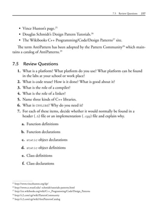 7.5 Review Questions 257
• Vince Huston’s page.25
• Douglas Schmidt’s Design Pattern Tutorials.26
• The Wikibooks C++ Programming/Code/Design Patterns27
site.
The term AntiPattern has been adopted by the Pattern Community28
which main-
tains a catalog of AntiPatterns.29
7.5 Review Questions
1. What is a platform? What platform do you use? What platform can be found
in the labs at your school or work place?
2. What is code reuse? How is it done? What is good about it?
3. What is the role of a compiler?
4. What is the role of a linker?
5. Name three kinds of C++ libraries.
6. What is CPPLIBS? Why do you need it?
7. For each of these items, decide whether it would normally be found in a
header (.h) file or an implementation (.cpp) file and explain why.
a. Function definitions
b. Function declarations
c. static object declarations
d. static object definitions
e. Class definitions
f. Class declarations
25
http://www.vincehuston.org/dp/
26
http://www.cs.wustl.edu/~schmidt/tutorials-patterns.html
28
http://c2.com/cgi/wiki?PatternCommunity
29
http://c2.com/cgi/wiki?AntiPatternsCatalog
27
http://en.wikibooks.org/wiki/C++_Programming/Code/Design_Patterns
 