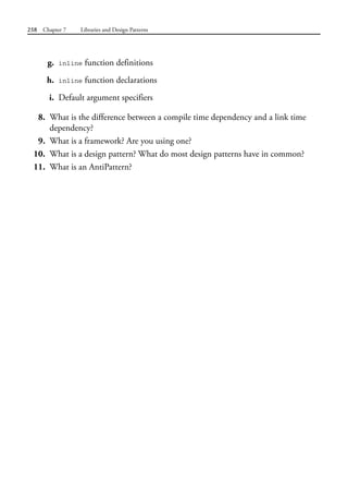 258 Chapter 7 Libraries and Design Patterns
g. inline function definitions
h. inline function declarations
i. Default argument specifiers
8. What is the difference between a compile time dependency and a link time
dependency?
9. What is a framework? Are you using one?
10. What is a design pattern? What do most design patterns have in common?
11. What is an AntiPattern?
 