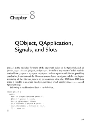 259
8
QObject, QApplication,
Signals, and Slots
QObject is the base class for many of the important classes in the Qt library, such as
QEvent, QApplication, QLayout, and QWidget. We refer to any object of a class publicly
derived from QObject as a QObject. A QObject can have a parent and children, providing
another implementation of the Composite pattern. It can use signals and slots, an imple-
mentation of the Observer pattern, to communicate with other QObjects. QObjects
make it possible to do event-based programming, which employs QApplication and
Qt’s event loop.
Following is an abbreviated look at its definition.
class QObject {
public:
explicit QObject(QObject* parent=0);
QObject * parent () const;
QString objectName() const;
void setParent ( QObject * parent );
const ObjectList & children () const;
// ... more ...
};
 