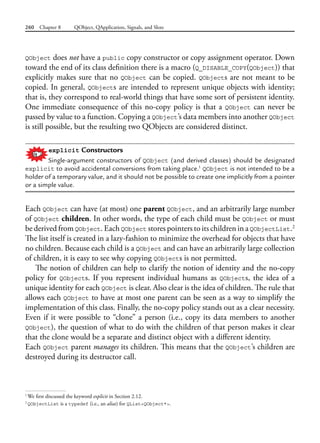 260 Chapter 8 QObject, QApplication, Signals, and Slots
QObject does not have a public copy constructor or copy assignment operator. Down
toward the end of its class definition there is a macro (Q_DISABLE_COPY(QObject)) that
explicitly makes sure that no QObject can be copied. QObjects are not meant to be
copied. In general, QObjects are intended to represent unique objects with identity;
that is, they correspond to real-world things that have some sort of persistent identity.
One immediate consequence of this no-copy policy is that a QObject can never be
passed by value to a function. Copying a QObject’s data members into another QObject
is still possible, but the resulting two QObjects are considered distinct.
explicit Constructors
Single-argument constructors of QObject (and derived classes) should be designated
explicit to avoid accidental conversions from taking place.1
QObject is not intended to be a
holder of a temporary value, and it should not be possible to create one implicitly from a pointer
or a simple value.
Each QObject can have (at most) one parent QObject, and an arbitrarily large number
of QObject children. In other words, the type of each child must be QObject or must
be derived from QObject. Each QObject stores pointers to its children in a QObjectList.2
The list itself is created in a lazy-fashion to minimize the overhead for objects that have
no children. Because each child is a QObject and can have an arbitrarily large collection
of children, it is easy to see why copying QObjects is not permitted.
The notion of children can help to clarify the notion of identity and the no-copy
policy for QObjects. If you represent individual humans as QObjects, the idea of a
unique identity for each QObject is clear. Also clear is the idea of children. The rule that
allows each QObject to have at most one parent can be seen as a way to simplify the
implementation of this class. Finally, the no-copy policy stands out as a clear necessity.
Even if it were possible to “clone” a person (i.e., copy its data members to another
QObject), the question of what to do with the children of that person makes it clear
that the clone would be a separate and distinct object with a different identity.
Each QObject parent manages its children. This means that the QObject’s children are
destroyed during its destructor call.
1
We first discussed the keyword explicit in Section 2.12.
2
QObjectList is a typedef (i.e., an alias) for QList<QObject*>.
 
