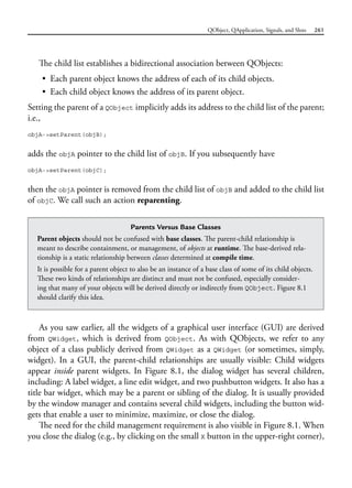 QObject, QApplication, Signals, and Slots 261
The child list establishes a bidirectional association between QObjects:
• Each parent object knows the address of each of its child objects.
• Each child object knows the address of its parent object.
Setting the parent of a QObject implicitly adds its address to the child list of the parent;
i.e.,
objA->setParent(objB);
adds the objA pointer to the child list of objB. If you subsequently have
objA->setParent(objC);
then the objA pointer is removed from the child list of objB and added to the child list
of objC. We call such an action reparenting.
Parents Versus Base Classes
Parent objects should not be confused with base classes. The parent-child relationship is
meant to describe containment, or management, of objects at runtime. The base-derived rela-
tionship is a static relationship between classes determined at compile time.
It is possible for a parent object to also be an instance of a base class of some of its child objects.
These two kinds of relationships are distinct and must not be confused, especially consider-
ing that many of your objects will be derived directly or indirectly from QObject. Figure 8.1
should clarify this idea.
As you saw earlier, all the widgets of a graphical user interface (GUI) are derived
from QWidget, which is derived from QObject. As with QObjects, we refer to any
object of a class publicly derived from QWidget as a QWidget (or sometimes, simply,
widget). In a GUI, the parent-child relationships are usually visible: Child widgets
appear inside parent widgets. In Figure 8.1, the dialog widget has several children,
including: A label widget, a line edit widget, and two pushbutton widgets. It also has a
title bar widget, which may be a parent or sibling of the dialog. It is usually provided
by the window manager and contains several child widgets, including the button wid-
gets that enable a user to minimize, maximize, or close the dialog.
The need for the child management requirement is also visible in Figure 8.1. When
you close the dialog (e.g., by clicking on the small X button in the upper-right corner),
 
