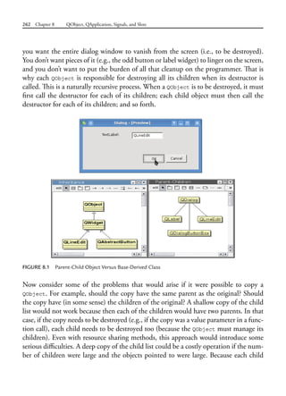 262 Chapter 8 QObject, QApplication, Signals, and Slots
you want the entire dialog window to vanish from the screen (i.e., to be destroyed).
You don’t want pieces of it (e.g., the odd button or label widget) to linger on the screen,
and you don’t want to put the burden of all that cleanup on the programmer. That is
why each QObject is responsible for destroying all its children when its destructor is
called. This is a naturally recursive process. When a QObject is to be destroyed, it must
first call the destructor for each of its children; each child object must then call the
destructor for each of its children; and so forth.
FIGURE 8.1 Parent-Child Object Versus Base-Derived Class
Now consider some of the problems that would arise if it were possible to copy a
QObject. For example, should the copy have the same parent as the original? Should
the copy have (in some sense) the children of the original? A shallow copy of the child
list would not work because then each of the children would have two parents. In that
case, if the copy needs to be destroyed (e.g., if the copy was a value parameter in a func-
tion call), each child needs to be destroyed too (because the QObject must manage its
children). Even with resource sharing methods, this approach would introduce some
serious difficulties. A deep copy of the child list could be a costly operation if the num-
ber of children were large and the objects pointed to were large. Because each child
 