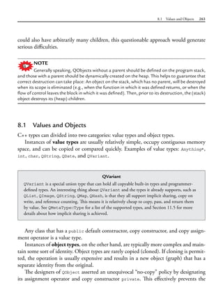 8.1 Values and Objects 263
could also have arbitrarily many children, this questionable approach would generate
serious difficulties.
NOTE
Generally speaking, QObjects without a parent should be defined on the program stack,
and those with a parent should be dynamically created on the heap. This helps to guarantee that
correct destruction can take place: An object on the stack, which has no parent, will be destroyed
when its scope is eliminated (e.g., when the function in which it was defined returns, or when the
flow of control leaves the block in which it was defined). Then, prior to its destruction, the (stack)
object destroys its (heap) children.
8.1 Values and Objects
C++ types can divided into two categories: value types and object types.
Instances of value types are usually relatively simple, occupy contiguous memory
space, and can be copied or compared quickly. Examples of value types: Anything*,
int, char, QString, QDate, and QVariant.
QVariant
QVariant is a special union type that can hold all copyable built-in types and programmer-
defined types. An interesting thing about QVariant and the types it already supports, such as
QList, QImage, QString, QMap, QHash, is that they all support implicit sharing, copy on
write, and reference counting. This means it is relatively cheap to copy, pass, and return them
by value. See QMetaType::Type for a list of the supported types, and Section 11.5 for more
details about how implicit sharing is achieved.
Any class that has a public default constructor, copy constructor, and copy assign-
ment operator is a value type.
Instances of object types, on the other hand, are typically more complex and main-
tain some sort of identity. Object types are rarely copied (cloned). If cloning is permit-
ted, the operation is usually expensive and results in a new object (graph) that has a
separate identity from the original.
The designers of QObject asserted an unequivocal “no-copy” policy by designating
its assignment operator and copy constructor private. This effectively prevents the
 