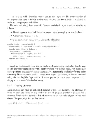 8.2 Composite Pattern: Parents and Children 267
The QObject public interface enables you to build up a tree-like representation of
the organization with code that instantiates an OrgUnit and then calls setParent() to
add it to the appropriate child list.
For each OrgUnit pointer ouptr in the tree, initialize its m_Salary data member as
follows:
• If ouptr points to an individual employee, use that employee’s actual salary.
• Otherwise initialize it to 0.
You can implement the getSalary() method like this:
double OrgUnit::getSalary() {
QList<OrgUnit*> childlst = findChildren<OrgUnit*>();
double salaryTotal(m_Salary);
if(!childlst.isEmpty())
foreach(OrgUnit* ouptr, childlst)
salaryTotal += ouptr->getSalary();
return salaryTotal;
}
A call to getSalary() from any particular node returns the total salary for the part
of the university represented by the subtree whose root is that node. For example, if
ouptr points to University, ouptr->getSalary() returns the total salary for the entire
university. If ouptr points to EnglishDpt, then ouptr->getSalary() returns the total
salary for the English Department. If ouptr points to ProfE, ouptr->getSalary()
simply returns ProfE’s individual salary.
8.2.1 Finding Children
Each QObject can have an unlimited number of QObject children. The addresses of
these children are stored in a special container of QObject pointers.3
QObject has a
member function that returns a list of pointers to all the child objects of the host
object. The prototype for this function is
const QObjectList& QObject::children() const
3
Recall: any object derived from QObject is called a QObject. Also, a QObject pointer can store the address of a derived
object.
 