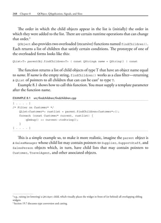268 Chapter 8 QObject, QApplication, Signals, and Slots
The order in which the child objects appear in the list is (initially) the order in
which they were added to the list. There are certain runtime operations that can change
that order.4
QObject also provides two overloaded (recursive) functions named findChildren().
Each returns a list of children that satisfy certain conditions. The prototype of one of
the overloaded forms looks like this:
QList<T> parentObj.findChildren<T> ( const QString& name = QString() ) const
The function returns a list of child objects of type T that have an object name equal
to name. If name is the empty string, findChildren() works as a class filter—returning
a QList of pointers to all children that can can be cast5
to type T.
Example 8.1 shows how to call this function. You must supply a template parameter
after the function name.
EXAMPLE 8.1 src/findchildren/findchildren.cpp
[ . . . . ]
/* Filter on Customer* */
QList<Customer*> custlist = parent.findChildren<Customer*>();
foreach (const Customer* current, custlist) {
qDebug() << current->toString();
}
[ . . . . ]
This is a simple example so, to make it more realistic, imagine the parent object is
a SalesManager whose child list may contain pointers to Supplier, SupportStaff, and
SalesPerson objects which, in turn, have child lists that may contain pointers to
Customer, TravelAgent, and other associated objects.
4
e.g., raising (or lowering) a QWidget child, which visually places the widget in front of (or behind) all overlapping sibling
widgets
5
Section 19.7 discusses type conversion and casting.
 