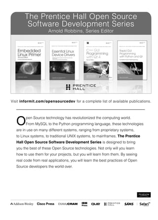 Open Source technology has revolutionized the computing world.
From MySQL to the Python programming language, these technologies
are in use on many different systems, ranging from proprietary systems,
to Linux systems, to traditional UNIX systems, to mainframes. The Prentice
Hall Open Source Software Development Series is designed to bring
you the best of these Open Source technologies. Not only will you learn
how to use them for your projects, but you will learn from them. By seeing
real code from real applications, you will learn the best practices of Open
Source developers the world over.
Visit informit.com/opensourcedev for a complete list of available publications.
The Prentice Hall Open Source
Software Development Series
Arnold Robbins, Series Editor
 