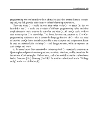 Acknowledgments xxix
programming projects have fewer lines of student code but are much more interest-
ing and, we feel, provide a much more valuable learning experiences.
There are many C++ books in print that either teach C++ or teach Qt, but we
found that the C++ books use a variety of different programming styles, and they
emphasize some topics that we do not often use with Qt. All the Qt books we have
seen assume prior C++ knowledge. This book, by contrast, assumes no C or C++
programming experience, and it covers the language features of C++ that you need
to know to use Qt classes as early as possible in the examples and assignments. It can
be used as a textbook for teaching C++ and design patterns, with an emphasis on
code design and reuse.
As far as we know, there are no other university-level C++ textbooks that contain
Qt examples and provide review questions, exercises, solutions, and lecture slides for
instructors. Code examples, lab handouts, and other useful materials can be down-
loaded from our [dist] directory (the URL for which can be found in the “Bibliog-
raphy” at the end of this book).
 