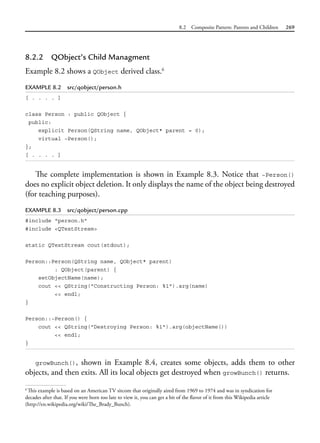 8.2 Composite Pattern: Parents and Children 269
8.2.2 QObject’s Child Managment
Example 8.2 shows a QObject derived class.6
EXAMPLE 8.2 src/qobject/person.h
[ . . . . ]
class Person : public QObject {
public:
explicit Person(QString name, QObject* parent = 0);
virtual ~Person();
};
[ . . . . ]
The complete implementation is shown in Example 8.3. Notice that ~Person()
does no explicit object deletion. It only displays the name of the object being destroyed
(for teaching purposes).
EXAMPLE 8.3 src/qobject/person.cpp
#include "person.h"
#include <QTextStream>
static QTextStream cout(stdout);
Person::Person(QString name, QObject* parent)
: QObject(parent) {
setObjectName(name);
cout << QString("Constructing Person: %1").arg(name)
<< endl;
}
Person::~Person() {
cout << QString("Destroying Person: %1").arg(objectName())
<< endl;
}
growBunch(), shown in Example 8.4, creates some objects, adds them to other
objects, and then exits. All its local objects get destroyed when growBunch() returns.
6
This example is based on an American TV sitcom that originally aired from 1969 to 1974 and was in syndication for
decades after that. If you were born too late to view it, you can get a bit of the flavor of it from this Wikipedia article
(http://en.wikipedia.org/wiki/The_Brady_Bunch).
 