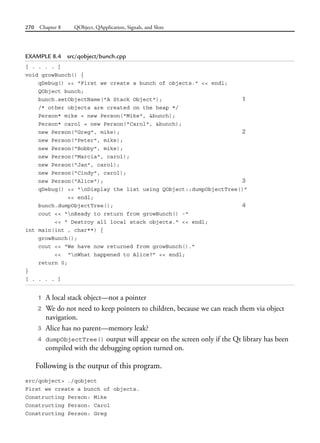 270 Chapter 8 QObject, QApplication, Signals, and Slots
EXAMPLE 8.4 src/qobject/bunch.cpp
[ . . . . ]
void growBunch() {
qDebug() << "First we create a bunch of objects." << endl;
QObject bunch;
bunch.setObjectName("A Stack Object"); 1
/* other objects are created on the heap */
Person* mike = new Person("Mike", &bunch);
Person* carol = new Person("Carol", &bunch);
new Person("Greg", mike); 2
new Person("Peter", mike);
new Person("Bobby", mike);
new Person("Marcia", carol);
new Person("Jan", carol);
new Person("Cindy", carol);
new Person("Alice"); 3
qDebug() << "nDisplay the list using QObject::dumpObjectTree()"
<< endl;
bunch.dumpObjectTree(); 4
cout << "nReady to return from growBunch() -"
<< " Destroy all local stack objects." << endl;
int main(int , char**) {
growBunch();
cout << “We have now returned from growBunch().”
<< “nWhat happened to Alice?” << endl;
return 0;
}
[ . . . . ]
1 A local stack object—not a pointer
2 We do not need to keep pointers to children, because we can reach them via object
navigation.
3 Alice has no parent—memory leak?
4 dumpObjectTree() output will appear on the screen only if the Qt library has been
compiled with the debugging option turned on.
Following is the output of this program.
src/qobject> ./qobject
First we create a bunch of objects.
Constructing Person: Mike
Constructing Person: Carol
Constructing Person: Greg
 