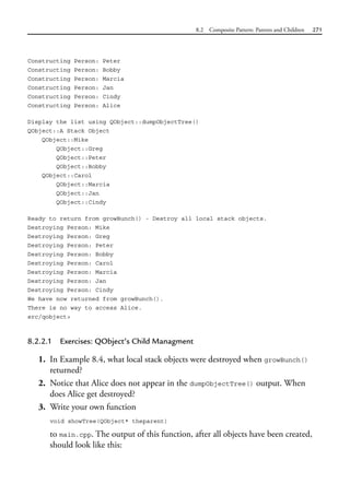 8.2 Composite Pattern: Parents and Children 271
Constructing Person: Peter
Constructing Person: Bobby
Constructing Person: Marcia
Constructing Person: Jan
Constructing Person: Cindy
Constructing Person: Alice
Display the list using QObject::dumpObjectTree()
QObject::A Stack Object
QObject::Mike
QObject::Greg
QObject::Peter
QObject::Bobby
QObject::Carol
QObject::Marcia
QObject::Jan
QObject::Cindy
Ready to return from growBunch() - Destroy all local stack objects.
Destroying Person: Mike
Destroying Person: Greg
Destroying Person: Peter
Destroying Person: Bobby
Destroying Person: Carol
Destroying Person: Marcia
Destroying Person: Jan
Destroying Person: Cindy
We have now returned from growBunch().
There is no way to access Alice.
src/qobject>
8.2.2.1 Exercises: QObject’s Child Managment
1. In Example 8.4, what local stack objects were destroyed when growBunch()
returned?
2. Notice that Alice does not appear in the dumpObjectTree() output. When
does Alice get destroyed?
3. Write your own function
void showTree(QObject* theparent)
to main.cpp. The output of this function, after all objects have been created,
should look like this:
 