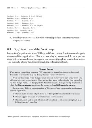 272 Chapter 8 QObject, QApplication, Signals, and Slots
Member: Mike - Parent: A Stack Object
Member: Greg - Parent: Mike
Member: Peter - Parent: Mike
Member: Bobby - Parent: Mike
Member: Carol - Parent: A Stack Object
Member: Marcia - Parent: Carol
Member: Jan - Parent: Carol
Member: Cindy - Parent: Carol
4. Modify your showTree() function so that it produces the same output as
dumpObjectTree().
8.3 QApplication and the Event Loop
Interactive Qt applications with GUI have a different control flow from console appli-
cations and filter applications.7
This is because they are event-based. In such applica-
tions, objects frequently send messages to one another through an intermediate object.
This can make a linear hand-trace through the code rather difficult.
7
A filter application is not interactive. It simply reads from standard input and writes to standard output.
Observer Pattern
When writing event-driven programs, GUI views need to respond to changes in the state of
data model objects so that they can display the most current information.
When any data model object changes state, it needs an indirect way to alert (and perhaps send
additional information to) observers. Observers are objects that are listening for (and responding
to) state-change events. The design pattern that enables such a message-passing mechanism is
called the Observer pattern (sometimes also known as the publish-subscribe pattern).
There are many different implementations of this pattern. Some common characteristics that
tie them together are
1. They all enable concrete subject classes to be decoupled from concrete observer classes.
2. They all support broadcast-style (one to many) communication.
3. The mechanism used to send information from subjects to observers is completely speci-
fied in the subject’s base class.
 