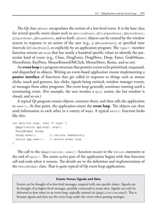 8.3 QApplication and the Event Loop 273
The Qt class QEvent encapsulates the notion of a low-level event. It is the base class
for several specific event classes such as QActionEvent, QFileOpenEvent, QHoverEvent,
QInputEvent, QMouseEvent, and so forth. QEvent objects can be created by the window
system in response to an action of the user (e.g., a QMouseEvent), at specified time
intervals (QTimerEvent), or explicitly by an application program. The type() member
function returns an enum that has nearly a hundred specific values to identify the par-
ticular kind of event (e.g., Close, DragEnter, DragMove, Drop, Enter, GrabMouse,
HoverEnter, KeyPress, MouseButtonDblClick, MouseMove, Resize, and so on).
An event loop is a program structure that permits events to be prioritized, enqueued,
and dispatched to objects. Writing an event-based application means implementing a
passive interface of functions that get called in response to things such as mouse
clicks, touch pad gestures, key clicks, signals being emitted, window manager events,
or messages from other programs. The event loop generally continues running until a
terminating event. (For example, the user invokes a Quit action, the last window is
closed, and so on.)
A typical Qt program creates objects, connects them, and then tells the application
to exec(). At that point, the application enters the event loop. The objects can then
send information to each other in a variety of ways. A typical main() function looks
like this:
int main(int argc, char ** argv) {
QApplication app(argc, argv);
FancyWidget fwidg;
fwidg.show(); // returns immediately
return app.exec(); // enters event loop
}
The call to the QApplication::exec() function occurs in the return statement at
the end of main(). The entire active part of the application begins with that function
call and ends when it returns. The details are in the definition and implementation of
the FancyWidget class. That is quite typical of Qt event loop applications.
Events Versus Signals and Slots
Events can be thought of as low-level messages, targeted with one specific object. Signals can
be thought of as higher-level messages, possibly connected to many slots. Signals can only be
delivered to slots when in an event loop, typically entered via QApplication::exec(). This is
because signals and slots use the event loop under the covers when passing messages.
 