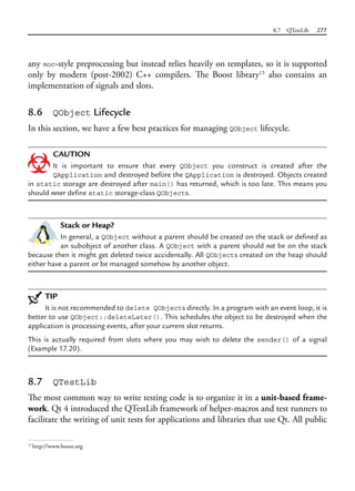 8.7 QTestLib 277
any moc-style preprocessing but instead relies heavily on templates, so it is supported
only by modern (post-2002) C++ compilers. The Boost library13
also contains an
implementation of signals and slots.
8.6 QObject Lifecycle
In this section, we have a few best practices for managing QObject lifecycle.
CAUTION
It is important to ensure that every QObject you construct is created after the
QApplication and destroyed before the QApplication is destroyed. Objects created
in static storage are destroyed after main() has returned, which is too late. This means you
should never define static storage-class QObjects.
Stack or Heap?
In general, a QObject without a parent should be created on the stack or defined as
an subobject of another class. A QObject with a parent should not be on the stack
because then it might get deleted twice accidentally. All QObjects created on the heap should
either have a parent or be managed somehow by another object.
TIP
It is not recommended to delete QObjects directly. In a program with an event loop, it is
better to use QObject::deleteLater(). This schedules the object to be destroyed when the
application is processing events, after your current slot returns.
This is actually required from slots where you may wish to delete the sender() of a signal
(Example 17.20).
8.7 QTestLib
The most common way to write testing code is to organize it in a unit-based frame-
work. Qt 4 introduced the QTestLib framework of helper-macros and test runners to
facilitate the writing of unit tests for applications and libraries that use Qt. All public
13
http://www.boost.org
 
