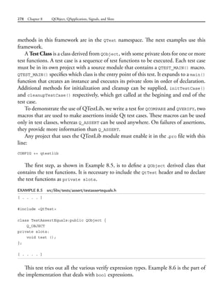278 Chapter 8 QObject, QApplication, Signals, and Slots
methods in this framework are in the QTest namespace. The next examples use this
framework.
A Test Class is a class derived from QObject, with some private slots for one or more
test functions. A test case is a sequence of test functions to be executed. Each test case
must be in its own project with a source module that contains a QTEST_MAIN() macro.
QTEST_MAIN() specifies which class is the entry point of this test. It expands to a main()
function that creates an instance and executes its private slots in order of declaration.
Additional methods for initialization and cleanup can be supplied, initTestCase()
and cleanupTestCase() respectively, which get called at the begining and end of the
test case.
To demonstrate the use of QTestLib, we write a test for QCOMPARE and QVERIFY, two
macros that are used to make assertions inside Qt test cases. These macros can be used
only in test classes, whereas Q_ASSERT can be used anywhere. On failures of assertions,
they provide more information than Q_ASSERT.
Any project that uses the QTestLib module must enable it in the .pro file with this
line:
CONFIG += qtestlib
The first step, as shown in Example 8.5, is to define a QObject derived class that
contains the test functions. It is necessary to include the QtTest header and to declare
the test functions as private slots.
EXAMPLE 8.5 src/libs/tests/assert/testassertequals.h
[ . . . . ]
#include <QtTest>
class TestAssertEquals:public QObject {
Q_OBJECT
private slots:
void test ();
};
[ . . . . ]
This test tries out all the various verify expression types. Example 8.6 is the part of
the implementation that deals with bool expressions.
 
