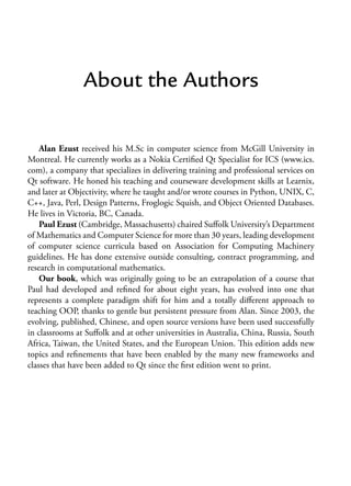 About the Authors
Alan Ezust received his M.Sc in computer science from McGill University in
Montreal. He currently works as a Nokia Certified Qt Specialist for ICS (www.ics.
com), a company that specializes in delivering training and professional services on
Qt software. He honed his teaching and courseware development skills at Learnix,
and later at Objectivity, where he taught and/or wrote courses in Python, UNIX, C,
C++, Java, Perl, Design Patterns, Froglogic Squish, and Object Oriented Databases.
He lives in Victoria, BC, Canada.
Paul Ezust (Cambridge, Massachusetts) chaired Suffolk University’s Department
of Mathematics and Computer Science for more than 30 years, leading development
of computer science curricula based on Association for Computing Machinery
guidelines. He has done extensive outside consulting, contract programming, and
research in computational mathematics.
Our book, which was originally going to be an extrapolation of a course that
Paul had developed and refined for about eight years, has evolved into one that
represents a complete paradigm shift for him and a totally different approach to
teaching OOP, thanks to gentle but persistent pressure from Alan. Since 2003, the
evolving, published, Chinese, and open source versions have been used successfully
in classrooms at Suffolk and at other universities in Australia, China, Russia, South
Africa, Taiwan, the United States, and the European Union. This edition adds new
topics and refinements that have been enabled by the many new frameworks and
classes that have been added to Qt since the first edition went to print.
 