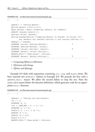 280 Chapter 8 QObject, QApplication, Signals, and Slots
EXAMPLE 8.8 src/libs/tests/assert/testassertequals.cpp
[ . . . . ]
qDebug() << "Testing QDates";
QString datestr ("2010-11-21");
QDate dateobj = QDate::fromString (datestr, Qt::ISODate);
QVERIFY (dateobj.isValid ());
QVariant variant (dateobj);
QString message(QString ("comparing datestr: %1 dateobj: %2 variant: %3")
.arg (datestr).arg (dateobj.toString ()).arg (variant.toString ()));
qDebug() << message;
QCOMPARE (variant, QVariant(dateobj)); 1
QCOMPARE (QVariant(dateobj), variant);
QCOMPARE (variant.toString(), datestr); 2
QCOMPARE (datestr, variant.toString());
QEXPECT_FAIL("","Keep going!", Continue);
QCOMPARE (datestr, dateobj.toString()); 3
1 Comparing QDates to QVariants
2 QVariants with Strings
3 QDates and QStrings
Example 8.9 deals with expressions containing int, long, and double items. We
have inserted two QVERIFY() failures in Example 8.9. We precede the first with a
QEXPECT_FAIL() macro. We allow the second failure to stop the test. Note the
QTEST_MAIN macro below the function definition, which generates code for an appro-
priate main() function.
EXAMPLE 8.9 src/libs/tests/assert/testassertequals.cpp
[ . . . . ]
qDebug() << "Testing ints and doubles";
int i = 4; 1
QCOMPARE (4, i);
uint u (LONG_MAX + 1), v (u / 2);
QCOMPARE (u, v * 2);
double d (2. / 3.), e (d / 2);
QVERIFY (d != e);
QVERIFY (d == e*2);
double f(1./3.);
QEXPECT_FAIL("","Keep going!", Continue);
 