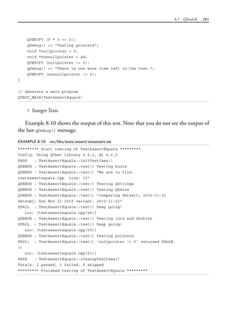8.7 QTestLib 281
QVERIFY (f * 3 == 2);
qDebug() << "Testing pointers";
void *nullpointer = 0;
void *nonnullpointer = &d;
QVERIFY (nullpointer != 0);
qDebug() << "There is one more item left in the test.";
QVERIFY (nonnullpointer != 0);
}
// Generate a main program
QTEST_MAIN(TestAssertEquals)
1 Integer Tests
Example 8.10 shows the output of this test. Note that you do not see the output of
the last qDebug() message.
EXAMPLE 8.10 src/libs/tests/assert/testassert.txt
********* Start testing of TestAssertEquals *********
Config: Using QTest library 4.6.2, Qt 4.6.2
PASS : TestAssertEquals::initTestCase()
QDEBUG : TestAssertEquals::test() Testing bools
QDEBUG : TestAssertEquals::test() "We are in file:
testassertequals.cpp Line: 15"
QDEBUG : TestAssertEquals::test() Testing QStrings
QDEBUG : TestAssertEquals::test() Testing QDates
QDEBUG : TestAssertEquals::test() "comparing datestr: 2010-11-21
dateobj: Sun Nov 21 2010 variant: 2010-11-21"
XFAIL : TestAssertEquals::test() Keep going!
Loc: [testassertequals.cpp(46)]
QDEBUG : TestAssertEquals::test() Testing ints and doubles
XFAIL : TestAssertEquals::test() Keep going!
Loc: [testassertequals.cpp(59)]
QDEBUG : TestAssertEquals::test() Testing pointers
FAIL! : TestAssertEquals::test() 'nullpointer != 0' returned FALSE.
()
Loc: [testassertequals.cpp(63)]
PASS : TestAssertEquals::cleanupTestCase()
Totals: 2 passed, 1 failed, 0 skipped
********* Finished testing of TestAssertEquals *********
 