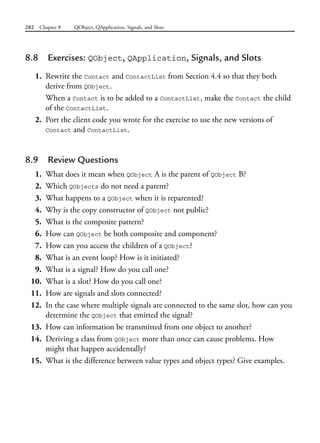 282 Chapter 8 QObject, QApplication, Signals, and Slots
8.8 Exercises: QObject, QApplication, Signals, and Slots
1. Rewrite the Contact and ContactList from Section 4.4 so that they both
derive from QObject.
When a Contact is to be added to a ContactList, make the Contact the child
of the ContactList.
2. Port the client code you wrote for the exercise to use the new versions of
Contact and ContactList.
8.9 Review Questions
1. What does it mean when QObject A is the parent of QObject B?
2. Which QObjects do not need a parent?
3. What happens to a QObject when it is reparented?
4. Why is the copy constructor of QObject not public?
5. What is the composite pattern?
6. How can QObject be both composite and component?
7. How can you access the children of a QObject?
8. What is an event loop? How is it initiated?
9. What is a signal? How do you call one?
10. What is a slot? How do you call one?
11. How are signals and slots connected?
12. In the case where multiple signals are connected to the same slot, how can you
determine the QObject that emitted the signal?
13. How can information be transmitted from one object to another?
14. Deriving a class from QObject more than once can cause problems. How
might that happen accidentally?
15. What is the difference between value types and object types? Give examples.
 