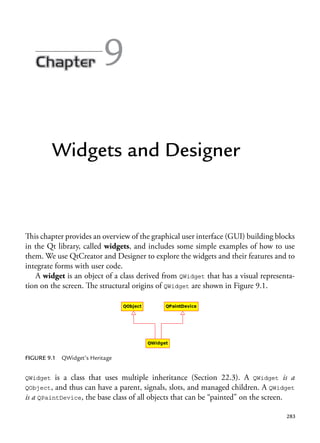 283
9
Widgets and Designer
This chapter provides an overview of the graphical user interface (GUI) building blocks
in the Qt library, called widgets, and includes some simple examples of how to use
them. We use QtCreator and Designer to explore the widgets and their features and to
integrate forms with user code.
A widget is an object of a class derived from QWidget that has a visual representa-
tion on the screen. The structural origins of QWidget are shown in Figure 9.1.
FIGURE 9.1 QWidget’s Heritage
QWidget is a class that uses multiple inheritance (Section 22.3). A QWidget is a
QObject, and thus can have a parent, signals, slots, and managed children. A QWidget
is a QPaintDevice, the base class of all objects that can be “painted” on the screen.
 