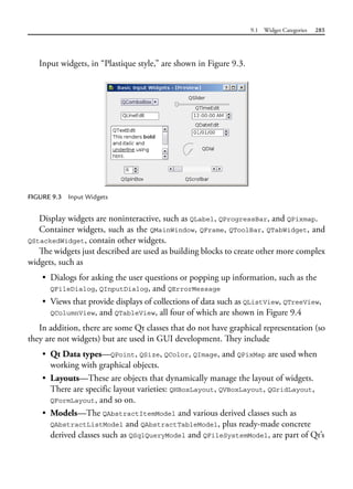 9.1 Widget Categories 285
Input widgets, in “Plastique style,” are shown in Figure 9.3.
FIGURE 9.3 Input Widgets
Display widgets are noninteractive, such as QLabel, QProgressBar, and QPixmap.
Container widgets, such as the QMainWindow, QFrame, QToolBar, QTabWidget, and
QStackedWidget, contain other widgets.
The widgets just described are used as building blocks to create other more complex
widgets, such as
• Dialogs for asking the user questions or popping up information, such as the
QFileDialog, QInputDialog, and QErrorMessage
• Views that provide displays of collections of data such as QListView, QTreeView,
QColumnView, and QTableView, all four of which are shown in Figure 9.4
In addition, there are some Qt classes that do not have graphical representation (so
they are not widgets) but are used in GUI development. They include
• Qt Data types—QPoint, QSize, QColor, QImage, and QPixMap are used when
working with graphical objects.
• Layouts—These are objects that dynamically manage the layout of widgets.
There are specific layout varieties: QHBoxLayout, QVBoxLayout, QGridLayout,
QFormLayout, and so on.
• Models—The QAbstractItemModel and various derived classes such as
QAbstractListModel and QAbstractTableModel, plus ready-made concrete
derived classes such as QSqlQueryModel and QFileSystemModel, are part of Qt’s
 