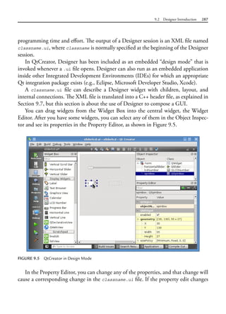 9.2 Designer Introduction 287
programming time and effort. The output of a Designer session is an XML file named
classname.ui, where classname is normally specified at the beginning of the Designer
session.
In QtCreator, Designer has been included as an embedded “design mode” that is
invoked whenever a .ui file opens. Designer can also run as an embedded application
inside other Integrated Development Environments (IDEs) for which an appropriate
Qt integration package exists (e.g., Eclipse, Microsoft Developer Studio, Xcode).
A classname.ui file can describe a Designer widget with children, layout, and
internal connections. The XML file is translated into a C++ header file, as explained in
Section 9.7, but this section is about the use of Designer to compose a GUI.
You can drag widgets from the Widget Box into the central widget, the Widget
Editor. After you have some widgets, you can select any of them in the Object Inspec-
tor and see its properties in the Property Editor, as shown in Figure 9.5.
FIGURE 9.5 QtCreator in Design Mode
In the Property Editor, you can change any of the properties, and that change will
cause a corresponding change in the classname.ui file. If the property edit changes
 