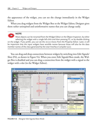 288 Chapter 9 Widgets and Designer
the appearance of the widget, you can see the change immediately in the Widget
Editor.
When you drag widgets from the Widget Box to the Widget Editor, Designer gives
them rather uninspired and uninformative names that you can change easily.
NOTE
Most objects can be renamed from the Widget Editor or the Object Inspector, by either
selecting the widget with a single left-click and then pressing F2, or by double-clicking
on the widget. If you prefer, you can set the objectName from the Property Editor. Later, it will
be important that the input widgets have sensible names because those will also be the data
member names of the class generated by the User Interface Compiler (uic).
You can drag and drop connections between widgets by switching into Edit Signals/
Slots (F4), as shown in Figure 9.6. When you enter Edit Signals/Slots mode, the Wid-
get Box is disabled and you can drag a connection from the widget with a signal to the
widget with a slot (in the Widget Editor).
FIGURE 9.6 Designer Edit Signals/Slots Mode
 