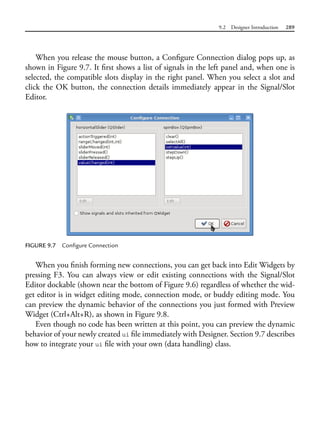 9.2 Designer Introduction 289
When you release the mouse button, a Configure Connection dialog pops up, as
shown in Figure 9.7. It first shows a list of signals in the left panel and, when one is
selected, the compatible slots display in the right panel. When you select a slot and
click the OK button, the connection details immediately appear in the Signal/Slot
Editor.
FIGURE 9.7 Configure Connection
When you finish forming new connections, you can get back into Edit Widgets by
pressing F3. You can always view or edit existing connections with the Signal/Slot
Editor dockable (shown near the bottom of Figure 9.6) regardless of whether the wid-
get editor is in widget editing mode, connection mode, or buddy editing mode. You
can preview the dynamic behavior of the connections you just formed with Preview
Widget (Ctrl+Alt+R), as shown in Figure 9.8.
Even though no code has been written at this point, you can preview the dynamic
behavior of your newly created ui file immediately with Designer. Section 9.7 describes
how to integrate your ui file with your own (data handling) class.
 