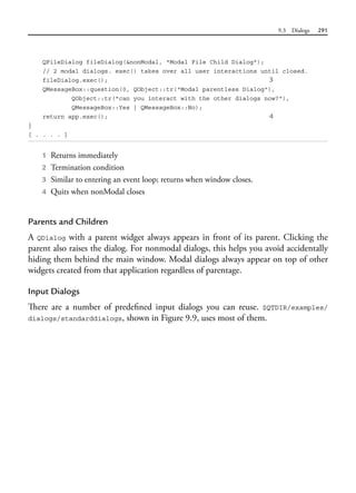 9.3 Dialogs 291
QFileDialog fileDialog(&nonModal, "Modal File Child Dialog");
// 2 modal dialogs. exec() takes over all user interactions until closed.
fileDialog.exec(); 3
QMessageBox::question(0, QObject::tr("Modal parentless Dialog"),
QObject::tr("can you interact with the other dialogs now?"),
QMessageBox::Yes | QMessageBox::No);
return app.exec(); 4
}
[ . . . . ]
1 Returns immediately
2 Termination condition
3 Similar to entering an event loop; returns when window closes.
4 Quits when nonModal closes
Parents and Children
A QDialog with a parent widget always appears in front of its parent. Clicking the
parent also raises the dialog. For nonmodal dialogs, this helps you avoid accidentally
hiding them behind the main window. Modal dialogs always appear on top of other
widgets created from that application regardless of parentage.
Input Dialogs
There are a number of predefined input dialogs you can reuse. $QTDIR/examples/
dialogs/standarddialogs, shown in Figure 9.9, uses most of them.
 