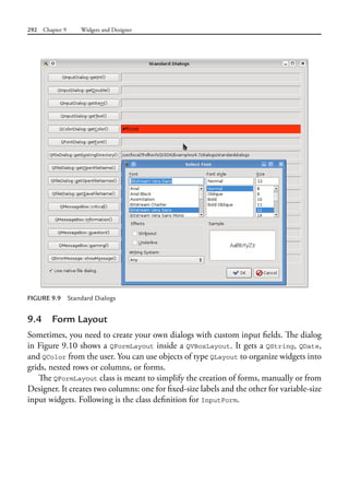 292 Chapter 9 Widgets and Designer
9.4 Form Layout
Sometimes, you need to create your own dialogs with custom input fields. The dialog
in Figure 9.10 shows a QFormLayout inside a QVBoxLayout. It gets a QString, QDate,
and QColor from the user. You can use objects of type QLayout to organize widgets into
grids, nested rows or columns, or forms.
The QFormLayout class is meant to simplify the creation of forms, manually or from
Designer. It creates two columns: one for fixed-size labels and the other for variable-size
input widgets. Following is the class definition for InputForm.
FIGURE 9.9 Standard Dialogs
 