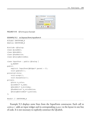 9.4 Form Layout 293
EXAMPLE 9.2 src/layouts/form/inputform.h
#ifndef INPUTFORM_H
#define INPUTFORM_H
#include <QDialog>
class QLineEdit;
class QDateEdit;
class QPushButton;
class QDialogButtonBox;
class InputForm : public QDialog {
Q_OBJECT
public:
explicit InputForm(QWidget* parent = 0);
void updateUi();
protected slots:
void accept();
void chooseColor();
private:
QColor m_color;
QLineEdit* m_name;
QDateEdit* m_birthday;
QPushButton* m_colorButton;
QDialogButtonBox* m_buttons;
};
#endif // INPUTFORM_H
Example 9.3 displays some lines from the InputForm constructor. Each call to
addRow() adds an input widget and its corresponding QLabel to the layout in one line
of code. It is not necessary to explicitly construct the QLabels.
FIGURE 9.10 QFormLayout Example
 