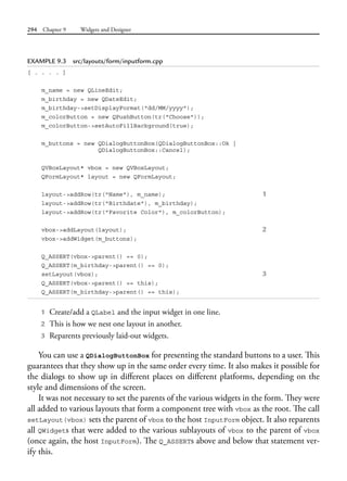 294 Chapter 9 Widgets and Designer
EXAMPLE 9.3 src/layouts/form/inputform.cpp
[ . . . . ]
m_name = new QLineEdit;
m_birthday = new QDateEdit;
m_birthday->setDisplayFormat("dd/MM/yyyy");
m_colorButton = new QPushButton(tr("Choose"));
m_colorButton->setAutoFillBackground(true);
m_buttons = new QDialogButtonBox(QDialogButtonBox::Ok |
QDialogButtonBox::Cancel);
QVBoxLayout* vbox = new QVBoxLayout;
QFormLayout* layout = new QFormLayout;
layout->addRow(tr("Name"), m_name); 1
layout->addRow(tr("Birthdate"), m_birthday);
layout->addRow(tr("Favorite Color"), m_colorButton);
vbox->addLayout(layout); 2
vbox->addWidget(m_buttons);
Q_ASSERT(vbox->parent() == 0);
Q_ASSERT(m_birthday->parent() == 0);
setLayout(vbox); 3
Q_ASSERT(vbox->parent() == this);
Q_ASSERT(m_birthday->parent() == this);
1 Create/add a QLabel and the input widget in one line.
2 This is how we nest one layout in another.
3 Reparents previously laid-out widgets.
You can use a QDialogButtonBox for presenting the standard buttons to a user. This
guarantees that they show up in the same order every time. It also makes it possible for
the dialogs to show up in different places on different platforms, depending on the
style and dimensions of the screen.
It was not necessary to set the parents of the various widgets in the form. They were
all added to various layouts that form a component tree with vbox as the root. The call
setLayout(vbox) sets the parent of vbox to the host InputForm object. It also reparents
all QWidgets that were added to the various sublayouts of vbox to the parent of vbox
(once again, the host InputForm). The Q_ASSERTs above and below that statement ver-
ify this.
 