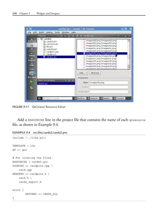 296 Chapter 9 Widgets and Designer
FIGURE 9.11 QtCreator Resource Editor
Add a RESOURCES line in the project file that contains the name of each qresource
file, as shown in Example 9.4.
EXAMPLE 9.4 src/libs/cards2/cards2.pro
include (../libs.pri)
TEMPLATE = lib
QT += gui
# For locating the files.
RESOURCES = cards2.qrc
SOURCES += cardpics.cpp 
card.cpp
HEADERS += cardpics.h 
card.h 
cards_export.h
win32 {
DEFINES += CARDS_DLL
}
 
