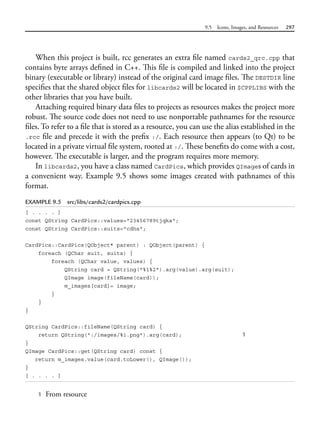 9.5 Icons, Images, and Resources 297
When this project is built, rcc generates an extra file named cards2_qrc.cpp that
contains byte arrays defined in C++. This file is compiled and linked into the project
binary (executable or library) instead of the original card image files. The DESTDIR line
specifies that the shared object files for libcards2 will be located in $CPPLIBS with the
other libraries that you have built.
Attaching required binary data files to projects as resources makes the project more
robust. The source code does not need to use nonportable pathnames for the resource
files. To refer to a file that is stored as a resource, you can use the alias established in the
.rcc file and precede it with the prefix :/. Each resource then appears (to Qt) to be
located in a private virtual file system, rooted at :/. These benefits do come with a cost,
however. The executable is larger, and the program requires more memory.
In libcards2, you have a class named CardPics, which provides QImages of cards in
a convenient way. Example 9.5 shows some images created with pathnames of this
format.
EXAMPLE 9.5 src/libs/cards2/cardpics.cpp
[ . . . . ]
const QString CardPics::values="23456789tjqka";
const QString CardPics::suits="cdhs";
CardPics::CardPics(QObject* parent) : QObject(parent) {
foreach (QChar suit, suits) {
foreach (QChar value, values) {
QString card = QString("%1%2").arg(value).arg(suit);
QImage image(fileName(card));
m_images[card]= image;
}
}
}
QString CardPics::fileName(QString card) {
return QString(":/images/%1.png").arg(card); 1
}
QImage CardPics::get(QString card) const {
return m_images.value(card.toLower(), QImage());
}
[ . . . . ]
1 From resource
 