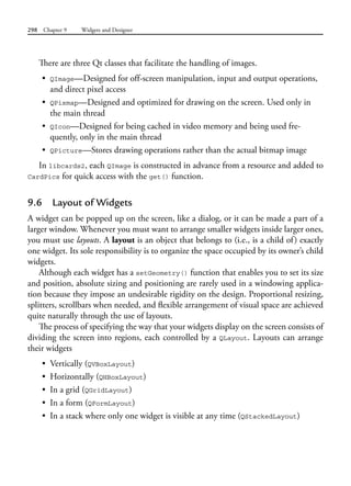 298 Chapter 9 Widgets and Designer
There are three Qt classes that facilitate the handling of images.
• QImage—Designed for off-screen manipulation, input and output operations,
and direct pixel access
• QPixmap—Designed and optimized for drawing on the screen. Used only in
the main thread
• QIcon—Designed for being cached in video memory and being used fre-
quently, only in the main thread
• QPicture—Stores drawing operations rather than the actual bitmap image
In libcards2, each QImage is constructed in advance from a resource and added to
CardPics for quick access with the get() function.
9.6 Layout of Widgets
A widget can be popped up on the screen, like a dialog, or it can be made a part of a
larger window. Whenever you must want to arrange smaller widgets inside larger ones,
you must use layouts. A layout is an object that belongs to (i.e., is a child of) exactly
one widget. Its sole responsibility is to organize the space occupied by its owner’s child
widgets.
Although each widget has a setGeometry() function that enables you to set its size
and position, absolute sizing and positioning are rarely used in a windowing applica-
tion because they impose an undesirable rigidity on the design. Proportional resizing,
splitters, scrollbars when needed, and flexible arrangement of visual space are achieved
quite naturally through the use of layouts.
The process of specifying the way that your widgets display on the screen consists of
dividing the screen into regions, each controlled by a QLayout. Layouts can arrange
their widgets
• Vertically (QVBoxLayout)
• Horizontally (QHBoxLayout)
• In a grid (QGridLayout)
• In a form (QFormLayout)
• In a stack where only one widget is visible at any time (QStackedLayout)
 