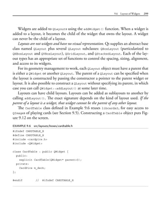 9.6 Layout of Widgets 299
Widgets are added to QLayouts using the addWidget() function. When a widget is
added to a layout, it becomes the child of the widget that owns the layout. A widget
can never be the child of a layout.
Layouts are not widgets and have no visual representation. Qt supplies an abstract base
class named QLayout plus several QLayout subclasses: QBoxLayout (particularized to
QHBoxLayout and QVBoxLayout), QGridLayout, and QStackedLayout. Each of the lay-
out types has an appropriate set of functions to control the spacing, sizing, alignment,
and access to its widgets.
For its geometry management to work, each QLayout object must have a parent that
is either a QWidget or another QLayout. The parent of a QLayout can be specified when
the layout is constructed by passing the constructor a pointer to the parent widget or
layout. It is also possible to construct a QLayout without specifying its parent, in which
case you can call QWidget::addLayout() at some later time.
Layouts can have child layouts. Layouts can be added as sublayouts to another by
calling addLayout(). The exact signature depends on the kind of layout used. If the
parent of a layout is a widget, that widget cannot be the parent of any other layout.
The CardTable class defined in Example 9.6 reuses libcards2, for easy access to
QImages of playing cards (see Section 9.5). Constructing a CardTable object puts Fig-
ure 9.12 on the screen.
EXAMPLE 9.6 src/layouts/boxes/cardtable.h
#ifndef CARDTABLE_H
#define CARDTABLE_H
#include <cardpics.h>
#include <QWidget>
class CardTable : public QWidget {
public:
explicit CardTable(QWidget* parent=0);
private:
CardPics m_deck;
};
#endif // #ifndef CARDTABLE_H
 