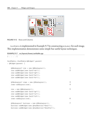 300 Chapter 9 Widgets and Designer
CardTable is implemented in Example 9.7 by constructing a QLabel for each image.
This implementation demonstrates some simple but useful layout techniques.
EXAMPLE 9.7 src/layouts/boxes/cardtable.cpp
[ . . . . ]
CardTable::CardTable(QWidget* parent)
: QWidget(parent) {
QHBoxLayout* row = new QHBoxLayout(); 1
row->addWidget(new Card("ah")); 2
row->addWidget(new Card("qd"));
row->addWidget(new Card("ks"));
row->addWidget(new Card("8c"));
QVBoxLayout* rows = new QVBoxLayout(); 3
rows->addLayout(row); 4
row = new QHBoxLayout(); 5
row->addWidget(new Card("qs"));
row->addWidget(new Card("js"));
row->addWidget(new Card("td"));
rows->addLayout(row); 6
QVBoxLayout* buttons = new QVBoxLayout(); 7
buttons->addWidget(new QPushButton("Deal"));
buttons->addWidget(new QPushButton("Shuffle"));
FIGURE 9.12 Rows and Columns
 