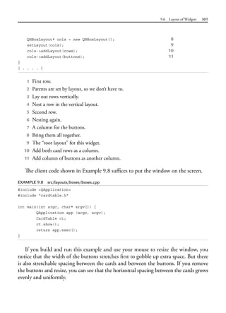 9.6 Layout of Widgets 301
QHBoxLayout* cols = new QHBoxLayout(); 8
setLayout(cols); 9
cols->addLayout(rows); 10
cols->addLayout(buttons); 11
}
[ . . . . ]
1 First row.
2 Parents are set by layout, so we don’t have to.
3 Lay out rows vertically.
4 Nest a row in the vertical layout.
5 Second row.
6 Nesting again.
7 A column for the buttons.
8 Bring them all together.
9 The “root layout” for this widget.
10 Add both card rows as a column.
11 Add column of buttons as another column.
The client code shown in Example 9.8 suffices to put the window on the screen.
EXAMPLE 9.8 src/layouts/boxes/boxes.cpp
#include <QApplication>
#include "cardtable.h"
int main(int argc, char* argv[]) {
QApplication app (argc, argv);
CardTable ct;
ct.show();
return app.exec();
}
If you build and run this example and use your mouse to resize the window, you
notice that the width of the buttons stretches first to gobble up extra space. But there
is also stretchable spacing between the cards and between the buttons. If you remove
the buttons and resize, you can see that the horizontal spacing between the cards grows
evenly and uniformly.
 