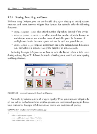 302 Chapter 9 Widgets and Designer
9.6.1 Spacing, Stretching, and Struts
Without using Designer, you can use the API of QLayout directly to specify spacers,
stretches, and struts between widgets. Box layouts, for example, offer the following
functions:
• addSpacing(int size) adds a fixed number of pixels to the end of the layout.
• addStretch(int stretch = 0) adds a stretchable number of pixels. It starts at
a minimum amount and stretches to use all available space. In the event of
multiple stretches in the same layout, this can be used as a growth factor.
• addStrut(int size) imposes a minimum size to the perpendicular dimension
(i.e., the width of a QVBoxLayout or the height of an QHBoxLayout).
Revisiting Example 9.7, you can see how to make the layout behave a little better
during resizing. Figure 9.13 shows the results of adding some stretch and some spacing
to this application.
FIGURE 9.13 Improved Layout with Stretch and Spacing
Normally, layouts try to treat all widgets equally. When you want one widget to be
off to a side or pushed away from another, you can use stretches and spacing to deviate
from that norm. Example 9.9 demonstrates how to use stretches and spacing.
EXAMPLE 9.9 src/layouts/stretch/cardtable.cpp
[ . . . . ]
row = new QHBoxLayout();
row->addWidget(new Card("td"));
row->addWidget(new Card("js"));
 