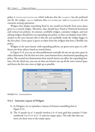 304 Chapter 9 Widgets and Designer
policy is Preferred/Preferred, which indicates that the sizeHint has the preferred
size for the widget. Ignore indicates that minimumHeight and minimumWidth do not
constrain resizing operations.
Widgets that display something fixed in size would not benefit from extra space
given to a resized widget. Therefore, they should have Fixed or Preferred horizontal
and vertical size policies. In contrast, scrollable widgets, container widgets, and text
editing widgets should have an expanding size policy, so they can display more infor-
mation to the user, because this is why the user probably made the widget bigger in
the first place. Extra space is given or taken from the widgets that have a flexible size
policy.
Widgets in the same layout, with expanding policies, are given extra space at a dif-
ferent rate from others, based on stretch factor.
In Figure 9.14, you can see that pushbuttons normally do not eat up extra space in
either dimension. On the first two rows, some buttons have a horizontal expanding size
policy. The second row demonstrates how stretch factors can affect the expanding but-
tons. On the third row, you can see that one button eats up all the extra vertical space
and forces the first two rows as high up as possible.
FIGURE 9.14 Stretchy Buttons
9.6.3 Exercises: Layout of Widgets
1. In Designer, try to reproduce a layout of buttons resembling that in
Figure 9.14.
2. The 15 puzzle (or n2
–1 puzzle) involves a 4×4 (nxn) grid that contains 15 tiles
numbered 1 to 15 (1 to n2
–1) and one empty space. The only tiles that can
move are those next to the empty space.
 