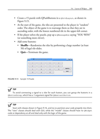 9.6 Layout of Widgets 305
• Create a 15 puzzle with QPushButtons in a QGridLayout, as shown in
Figure 9.15.
• At the start of the game, the tiles are presented to the player in “random”
order. The object of the game is to rearrange them so that they are in
ascending order, with the lowest numbered tile in the upper-left corner.
• If the player solves the puzzle, pop up a QMessageBox saying “YOU WIN!”
(or something more clever).
• Add some buttons:
• Shuffle—Randomize the tiles by performing a large number (at least
50) of legal tile-slides.
• Quit—Terminate the game.
FIGURE 9.15 Sample 15 Puzzle
TIP
To avoid connecting a signal to a slot for each button, you can group the buttons in a
QButtonGroup, which has a 1-argument signal for QAbstractButton.
TIP
Start with classes shown in Figure 9.16, and try to partition your code properly into them.
The “view” classes should deal with GUI, while the “model” classes should have no QWidget
code or dependency at all and deal only with the logic of the game.
 