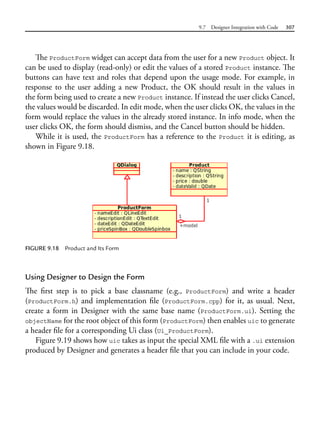 9.7 Designer Integration with Code 307
The ProductForm widget can accept data from the user for a new Product object. It
can be used to display (read-only) or edit the values of a stored Product instance. The
buttons can have text and roles that depend upon the usage mode. For example, in
response to the user adding a new Product, the OK should result in the values in
the form being used to create a new Product instance. If instead the user clicks Cancel,
the values would be discarded. In edit mode, when the user clicks OK, the values in the
form would replace the values in the already stored instance. In info mode, when the
user clicks OK, the form should dismiss, and the Cancel button should be hidden.
While it is used, the ProductForm has a reference to the Product it is editing, as
shown in Figure 9.18.
FIGURE 9.18 Product and Its Form
Using Designer to Design the Form
The first step is to pick a base classname (e.g., ProductForm) and write a header
(ProductForm.h) and implementation file (ProductForm.cpp) for it, as usual. Next,
create a form in Designer with the same base name (ProductForm.ui). Setting the
objectName for the root object of this form (ProductForm) then enables uic to generate
a header file for a corresponding Ui class (Ui_ProductForm).
Figure 9.19 shows how uic takes as input the special XML file with a .ui extension
produced by Designer and generates a header file that you can include in your code.
 