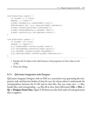9.7 Designer Integration with Code 311
void ProductForm::commit() {
if (m_model == 0) return;
qDebug() << "commit()";
m_model->setName(m_ui->nameLineEdit->text());
QTextDocument* doc = m_ui->descriptionEdit->document();
m_model->setDescription(doc->toPlainText());
m_model->setDateAdded(m_ui->dateEdit->date());
m_model->setPrice(m_ui->priceSpinbox->value());
}
void ProductForm::update() {
if (m_model ==0) return;
qDebug() << "update()";
m_ui->nameLineEdit->setText(m_model->name());
m_ui->priceSpinbox->setValue(m_model->price());
m_ui->dateEdit->setDate(m_model->dateAdded());
m_ui->descriptionEdit->setText(m_model->description());
}
1 Populate the Ui object with valid instances with properties set from values in the
.ui file.
2 Closes the dialog.
9.7.1 QtCreator Integration with Designer
QtCreator integrates Designer with an IDE in a convenient way, generating the inte-
gration code and function bodies of slots for you, for classes where it understands the
correspondence between the Ui file and its class files. You can create new .ui files,
header files, and corresponding .cpp files all at once, from QtCreator’s File -> New ->
Qt -> Designer Form Class. Figure 9.20 shows you the three styles of code generation
that it supports.
 