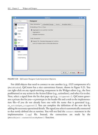 312 Chapter 9 Widgets and Designer
For child objects that need to connect to one another (e.g., GUI components of a
QMainWindow), QtCreator has a nice convenience feature, shown in Figure 9.21. You
can right-click on any signal-emitting component in the Widget editor (e.g., the Save
pushbutton) or any action in the Action Editor (e.g., actionSave), and select Go to slot.
Next, select a signal from the list that pops up (e.g., triggered()). QtCreator gener-
ates a private slot for you—a prototype in the header file and a stub in the implementa-
tion file—if you do not already have one with the name that is generated (e.g.,
on_actionOpen_triggered()). You can complete the definition of the new slot by
addingthenecessaryoperationaldetails.Thesignalyouselectisautomaticallyconnected
to that newly defined slot at runtime. You will not find the connect statement in the
implementation (.cpp) file. Instead, the connections are made by the
QMetaObject::connectSlotsByName() function.
FIGURE 9.20 QtCreator Designer Code Generation Options
 